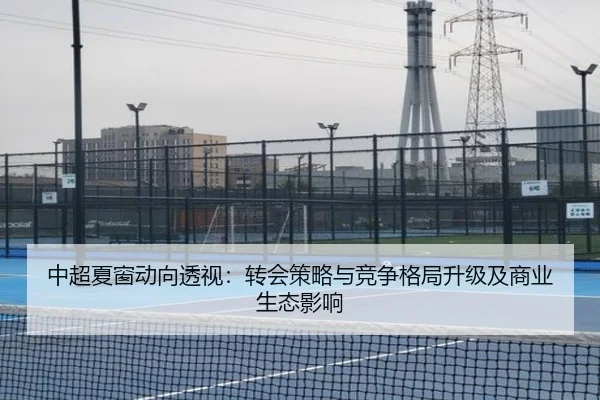 中超夏窗动向透视：转会策略与竞争格局升级及商业生态影响